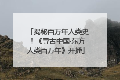 揭秘百万年人类史！《寻古中国·东方人类百万年》开播