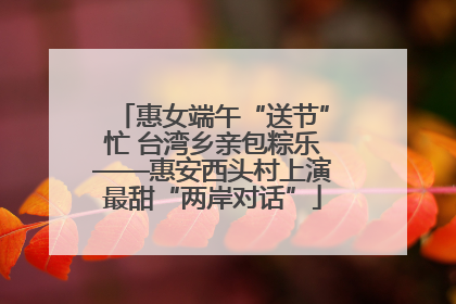 惠女端午“送节”忙 台湾乡亲包粽乐——惠安西头村上演最甜“两岸对话”