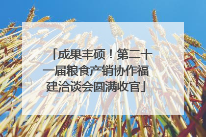 成果丰硕！第二十一届粮食产销协作福建洽谈会圆满收官