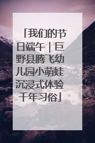 我们的节日端午｜巨野县腾飞幼儿园小萌娃沉浸式体验千年习俗