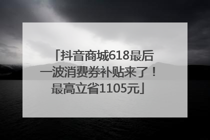 抖音商城618最后一波消费券补贴来了！最高立省1105元
