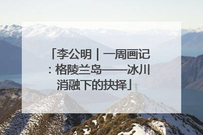 李公明｜一周画记：格陵兰岛——冰川消融下的抉择