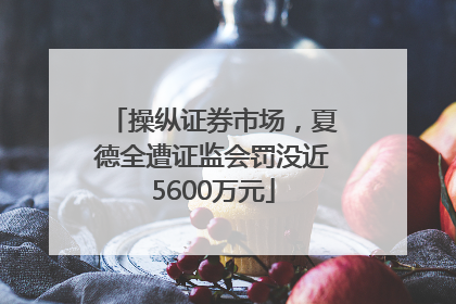 操纵证券市场，夏德全遭证监会罚没近5600万元
