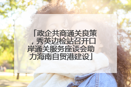 政企共商通关良策，秀英边检站召开口岸通关服务座谈会助力海南自贸港建设