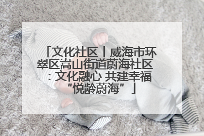 文化社区丨威海市环翠区嵩山街道蔚海社区：文化融心 共建幸福“悦龄蔚海”