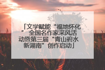 文学赋能“福地怀化” 全国名作家采风活动暨第三届“青山碧水新湖南”创作启动