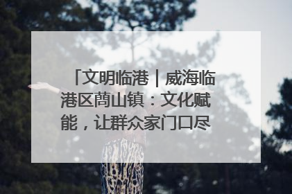 文明临港｜威海临港区蔄山镇：文化赋能，让群众家门口尽享幸福生活