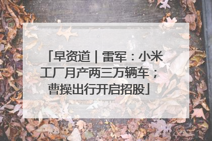 早资道｜雷军：小米工厂月产两三万辆车；曹操出行开启招股
