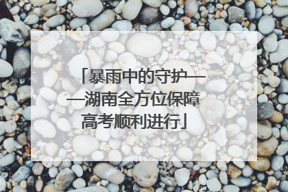 暴雨中的守护——湖南全方位保障高考顺利进行