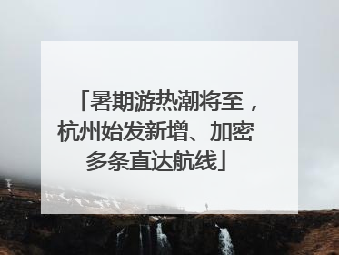 暑期游热潮将至，杭州始发新增、加密多条直达航线