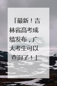 最新！吉林省高考成绩发布，广大考生可以查询了！