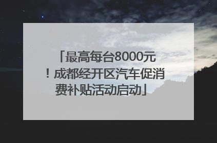 最高每台8000元！成都经开区汽车促消费补贴活动启动