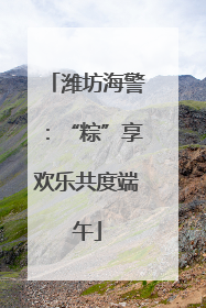 潍坊海警：“粽”享欢乐共度端午