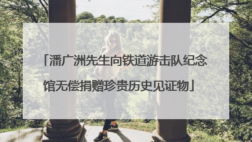 潘广洲先生向铁道游击队纪念馆无偿捐赠珍贵历史见证物