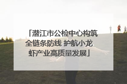潜江市公检中心构筑全链条防线 护航小龙虾产业高质量发展