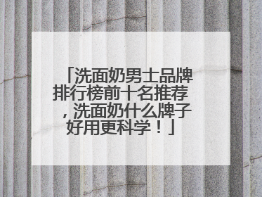 洗面奶男士品牌排行榜前十名推荐，洗面奶什么牌子好用更科学！