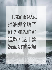 洗面奶祛痘控油哪个牌子好？油光暗沉退散！这十款洗面奶被夸爆