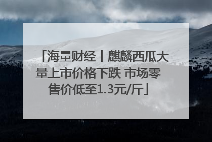 海量财经丨麒麟西瓜大量上市价格下跌 市场零售价低至1.3元/斤