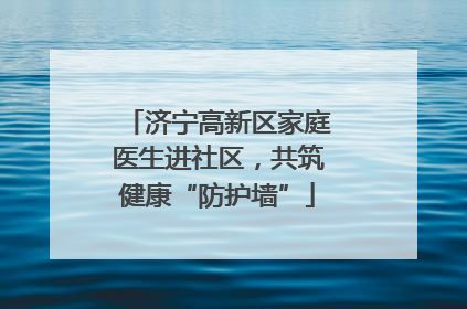 济宁高新区家庭医生进社区，共筑健康“防护墙”