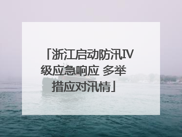 浙江启动防汛Ⅳ级应急响应 多举措应对汛情