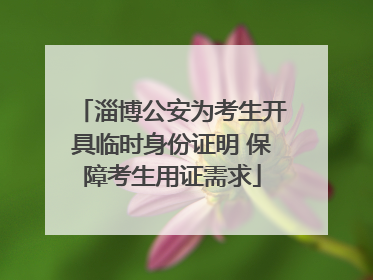 淄博公安为考生开具临时身份证明 保障考生用证需求
