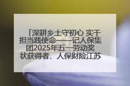 深耕乡土守初心 实干担当践使命——记人保集团2025年五一劳动奖状获得者、人保财险江苏南通海安支公司