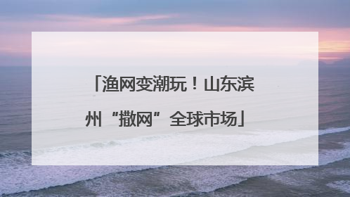 渔网变潮玩！山东滨州“撒网”全球市场