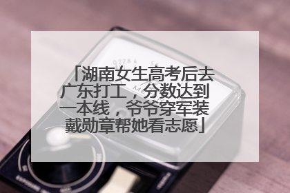 湖南女生高考后去广东打工，分数达到一本线，爷爷穿军装戴勋章帮她看志愿