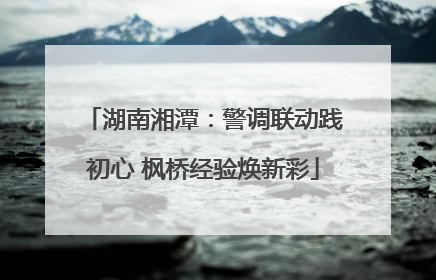 湖南湘潭：警调联动践初心 枫桥经验焕新彩