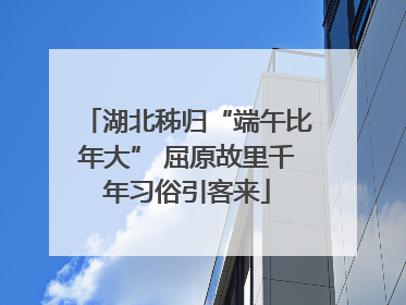 湖北秭归“端午比年大” 屈原故里千年习俗引客来