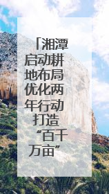湘潭启动耕地布局优化两年行动 打造“百千万亩”良田示范片