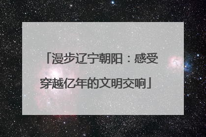 漫步辽宁朝阳：感受穿越亿年的文明交响
