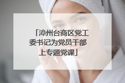 漳州台商区党工委书记为党员干部上专题党课