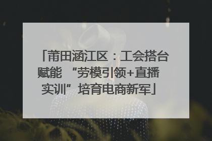 莆田涵江区：工会搭台赋能 “劳模引领+直播实训”培育电商新军