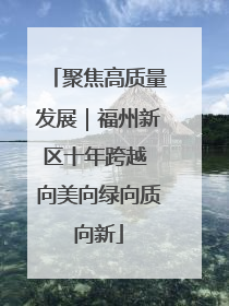 聚焦高质量发展｜福州新区十年跨越 向美向绿向质向新