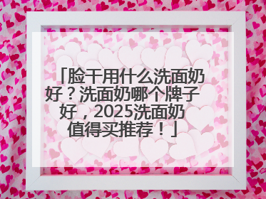 脸干用什么洗面奶好？洗面奶哪个牌子好，2025洗面奶值得买推荐！