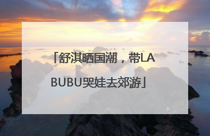 舒淇晒国潮，带LABUBU哭娃去郊游