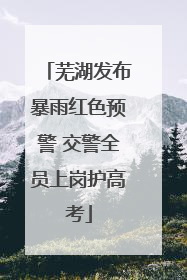 芜湖发布暴雨红色预警 交警全员上岗护高考