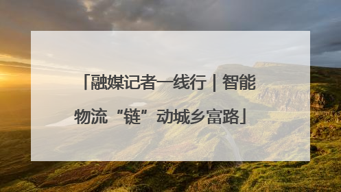 融媒记者一线行｜智能物流“链”动城乡富路