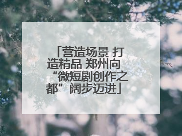 营造场景 打造精品 郑州向“微短剧创作之都”阔步迈进