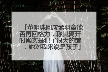 董明珠回应孟羽童能否再回格力，称其离开时确实是犯了很大的错：她对我来说是孩子