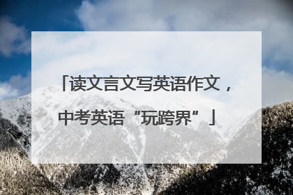 读文言文写英语作文，中考英语“玩跨界”