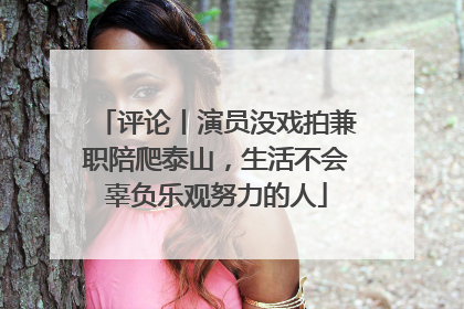 评论丨演员没戏拍兼职陪爬泰山，生活不会辜负乐观努力的人