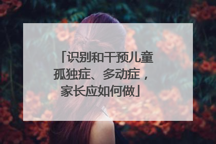 识别和干预儿童孤独症、多动症，家长应如何做