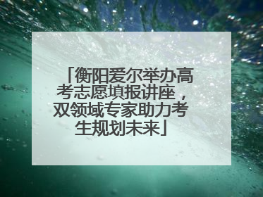 衡阳爱尔举办高考志愿填报讲座，双领域专家助力考生规划未来