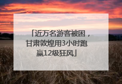 近万名游客被困，甘肃敦煌用3小时跑赢12级狂风