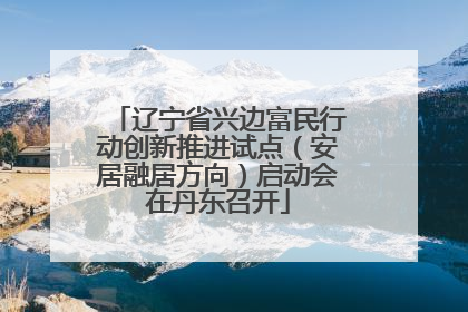 辽宁省兴边富民行动创新推进试点（安居融居方向）启动会在丹东召开