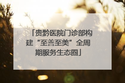 贵黔医院门诊部构建“至善至美”全周期服务生态圈