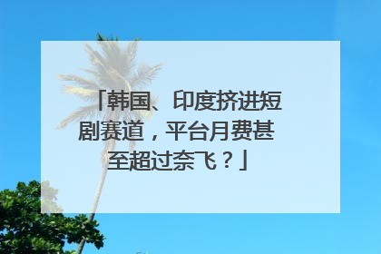 韩国、印度挤进短剧赛道，平台月费甚至超过奈飞？