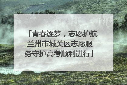 青春逐梦，志愿护航 兰州市城关区志愿服务守护高考顺利进行